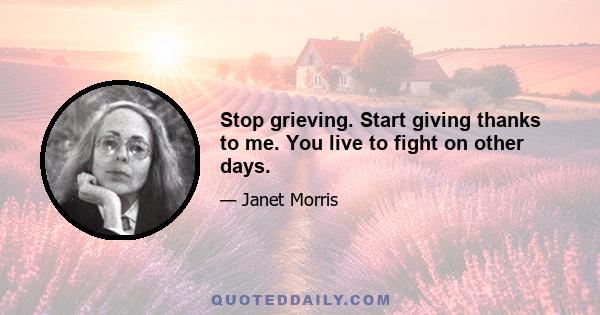 Stop grieving. Start giving thanks to me. You live to fight on other days.