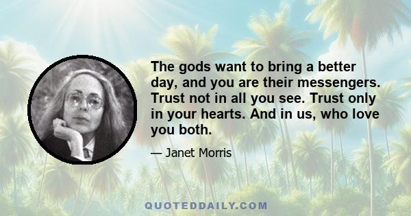 The gods want to bring a better day, and you are their messengers. Trust not in all you see. Trust only in your hearts. And in us, who love you both.