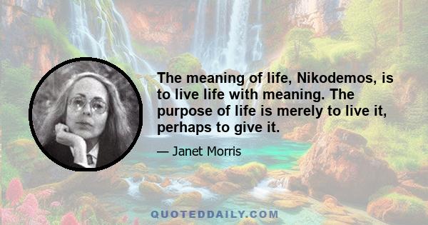 The meaning of life, Nikodemos, is to live life with meaning. The purpose of life is merely to live it, perhaps to give it.