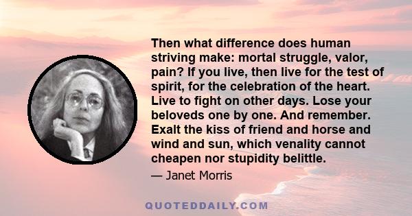 Then what difference does human striving make: mortal struggle, valor, pain? If you live, then live for the test of spirit, for the celebration of the heart. Live to fight on other days. Lose your beloveds one by one.