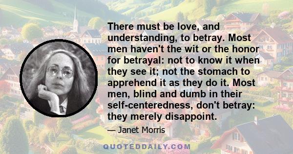 There must be love, and understanding, to betray. Most men haven't the wit or the honor for betrayal: not to know it when they see it; not the stomach to apprehend it as they do it. Most men, blind and dumb in their