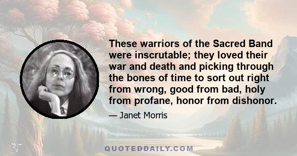 These warriors of the Sacred Band were inscrutable; they loved their war and death and picking through the bones of time to sort out right from wrong, good from bad, holy from profane, honor from dishonor.