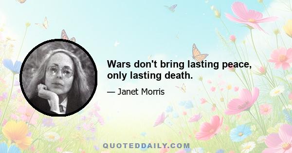 Wars don't bring lasting peace, only lasting death.