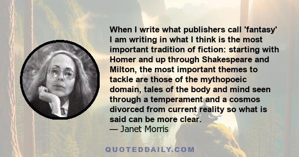 When I write what publishers call 'fantasy' I am writing in what I think is the most important tradition of fiction: starting with Homer and up through Shakespeare and Milton, the most important themes to tackle are