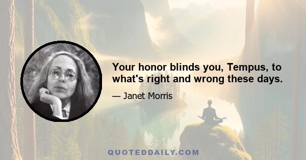 Your honor blinds you, Tempus, to what's right and wrong these days.