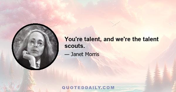 You're talent, and we're the talent scouts.