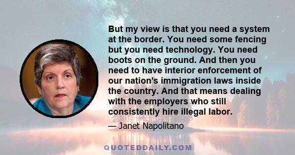 But my view is that you need a system at the border. You need some fencing but you need technology. You need boots on the ground. And then you need to have interior enforcement of our nation's immigration laws inside