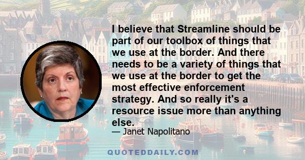 I believe that Streamline should be part of our toolbox of things that we use at the border. And there needs to be a variety of things that we use at the border to get the most effective enforcement strategy. And so