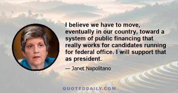 I believe we have to move, eventually in our country, toward a system of public financing that really works for candidates running for federal office. I will support that as president.