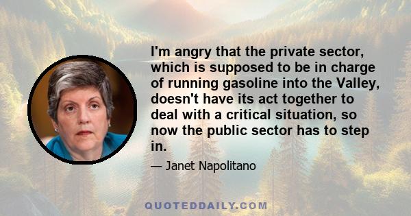 I'm angry that the private sector, which is supposed to be in charge of running gasoline into the Valley, doesn't have its act together to deal with a critical situation, so now the public sector has to step in.