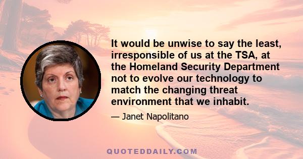 It would be unwise to say the least, irresponsible of us at the TSA, at the Homeland Security Department not to evolve our technology to match the changing threat environment that we inhabit.