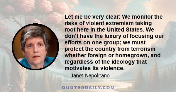 Let me be very clear: We monitor the risks of violent extremism taking root here in the United States. We don't have the luxury of focusing our efforts on one group; we must protect the country from terrorism whether