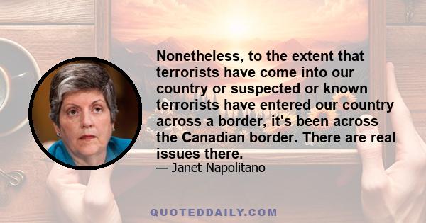 Nonetheless, to the extent that terrorists have come into our country or suspected or known terrorists have entered our country across a border, it's been across the Canadian border. There are real issues there.