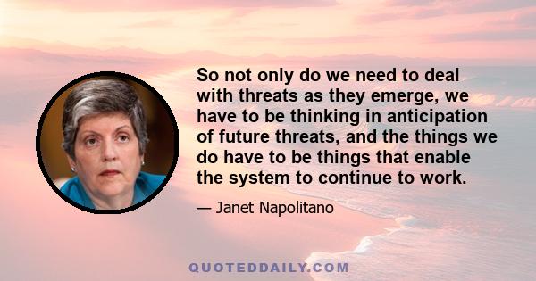 So not only do we need to deal with threats as they emerge, we have to be thinking in anticipation of future threats, and the things we do have to be things that enable the system to continue to work.