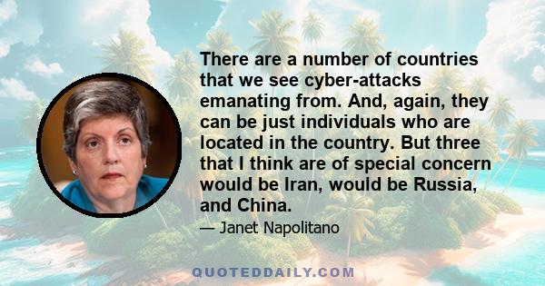 There are a number of countries that we see cyber-attacks emanating from. And, again, they can be just individuals who are located in the country. But three that I think are of special concern would be Iran, would be