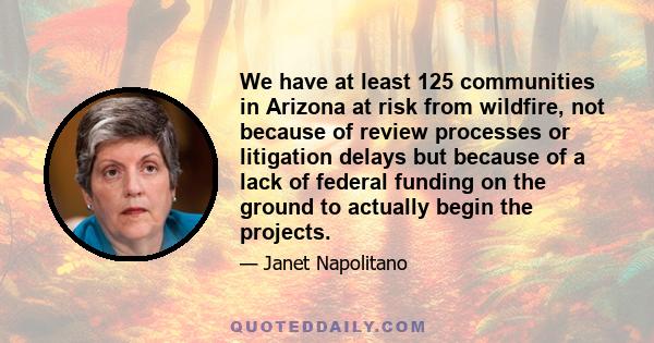 We have at least 125 communities in Arizona at risk from wildfire, not because of review processes or litigation delays but because of a lack of federal funding on the ground to actually begin the projects.