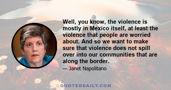 Well, you know, the violence is mostly in Mexico itself, at least the violence that people are worried about. And so we want to make sure that violence does not spill over into our communities that are along the border.