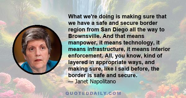 What we're doing is making sure that we have a safe and secure border region from San Diego all the way to Brownsville. And that means manpower, it means technology, it means infrastructure, it means interior