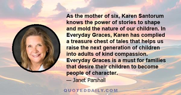 As the mother of six, Karen Santorum knows the power of stories to shape and mold the nature of our children. In Everyday Graces, Karen has complied a treasure chest of tales that helps us raise the next generation of