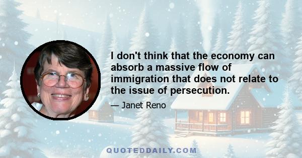 I don't think that the economy can absorb a massive flow of immigration that does not relate to the issue of persecution.