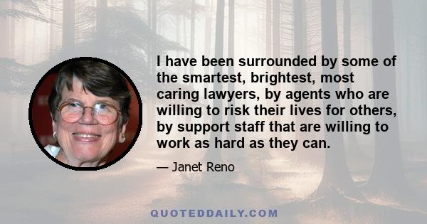 I have been surrounded by some of the smartest, brightest, most caring lawyers, by agents who are willing to risk their lives for others, by support staff that are willing to work as hard as they can.