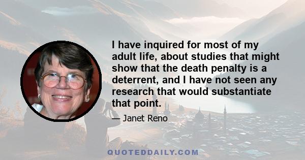 I have inquired for most of my adult life, about studies that might show that the death penalty is a deterrent, and I have not seen any research that would substantiate that point.