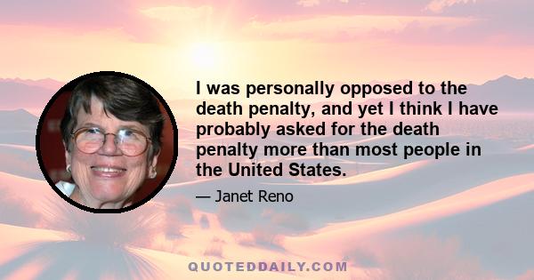 I was personally opposed to the death penalty, and yet I think I have probably asked for the death penalty more than most people in the United States.