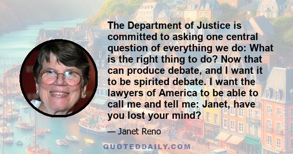 The Department of Justice is committed to asking one central question of everything we do: What is the right thing to do? Now that can produce debate, and I want it to be spirited debate. I want the lawyers of America