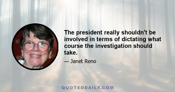 The president really shouldn't be involved in terms of dictating what course the investigation should take.