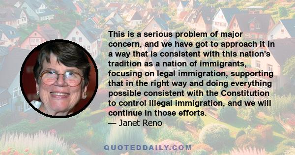 This is a serious problem of major concern, and we have got to approach it in a way that is consistent with this nation's tradition as a nation of immigrants, focusing on legal immigration, supporting that in the right