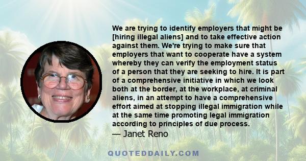 We are trying to identify employers that might be [hiring illegal aliens] and to take effective action against them. We're trying to make sure that employers that want to cooperate have a system whereby they can verify