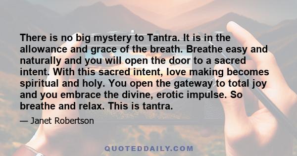 There is no big mystery to Tantra. It is in the allowance and grace of the breath. Breathe easy and naturally and you will open the door to a sacred intent. With this sacred intent, love making becomes spiritual and