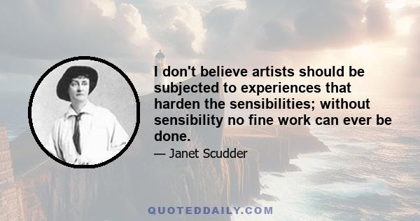 I don't believe artists should be subjected to experiences that harden the sensibilities; without sensibility no fine work can ever be done.