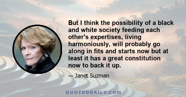 But I think the possibility of a black and white society feeding each other's expertises, living harmoniously, will probably go along in fits and starts now but at least it has a great constitution now to back it up.