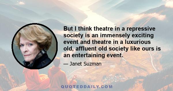 But I think theatre in a repressive society is an immensely exciting event and theatre in a luxurious old, affluent old society like ours is an entertaining event.