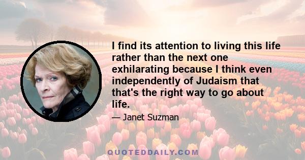 I find its attention to living this life rather than the next one exhilarating because I think even independently of Judaism that that's the right way to go about life.