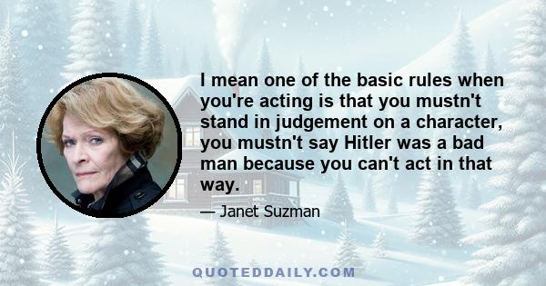 I mean one of the basic rules when you're acting is that you mustn't stand in judgement on a character, you mustn't say Hitler was a bad man because you can't act in that way.