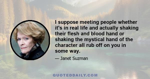 I suppose meeting people whether it's in real life and actually shaking their flesh and blood hand or shaking the mystical hand of the character all rub off on you in some way.