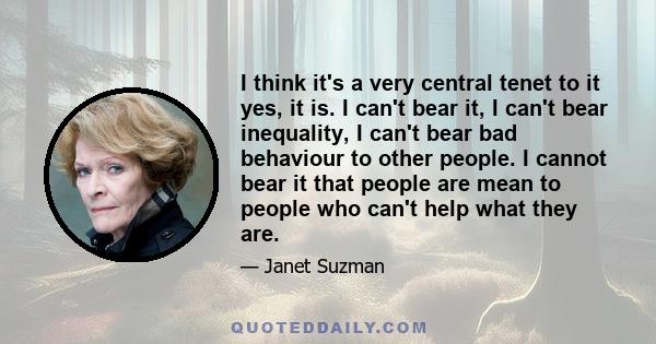 I think it's a very central tenet to it yes, it is. I can't bear it, I can't bear inequality, I can't bear bad behaviour to other people. I cannot bear it that people are mean to people who can't help what they are.