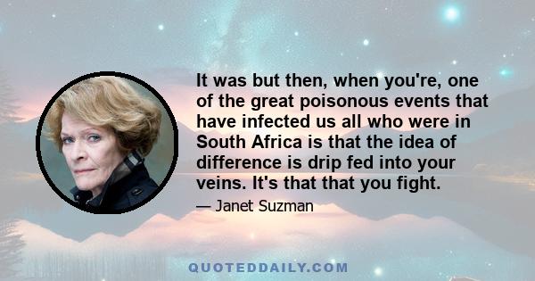 It was but then, when you're, one of the great poisonous events that have infected us all who were in South Africa is that the idea of difference is drip fed into your veins. It's that that you fight.