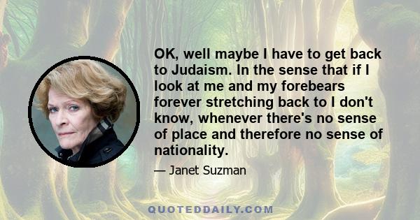 OK, well maybe I have to get back to Judaism. In the sense that if I look at me and my forebears forever stretching back to I don't know, whenever there's no sense of place and therefore no sense of nationality.