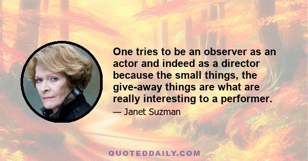 One tries to be an observer as an actor and indeed as a director because the small things, the give-away things are what are really interesting to a performer.