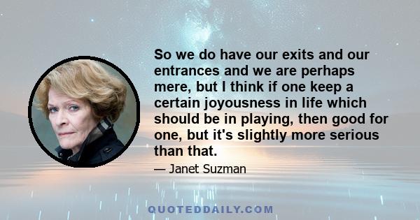 So we do have our exits and our entrances and we are perhaps mere, but I think if one keep a certain joyousness in life which should be in playing, then good for one, but it's slightly more serious than that.