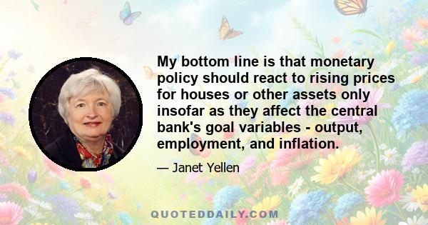 My bottom line is that monetary policy should react to rising prices for houses or other assets only insofar as they affect the central bank's goal variables - output, employment, and inflation.