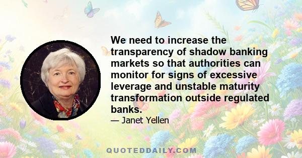 We need to increase the transparency of shadow banking markets so that authorities can monitor for signs of excessive leverage and unstable maturity transformation outside regulated banks.