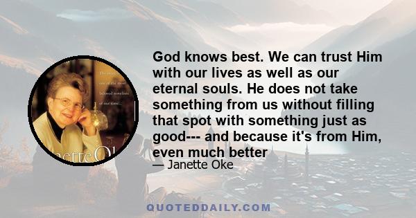 God knows best. We can trust Him with our lives as well as our eternal souls. He does not take something from us without filling that spot with something just as good--- and because it's from Him, even much better