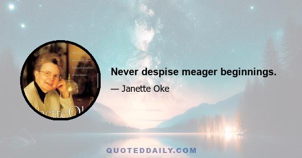 Never despise meager beginnings.