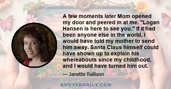 A few moments later Mom opened my door and peered in at me. Logan Hansen is here to see you. If it had been anyone else in the world, I would have told my mother to send him away. Santa Claus himself could have shown up 