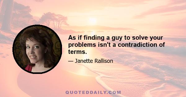 As if finding a guy to solve your problems isn't a contradiction of terms.