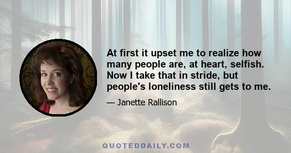 At first it upset me to realize how many people are, at heart, selfish. Now I take that in stride, but people's loneliness still gets to me.